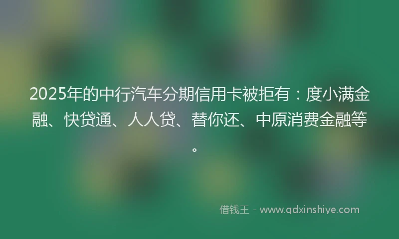 2025年的中行汽车分期信用卡被拒有：度小满金融、快贷通、人人贷、替你还、中原消费金融等。