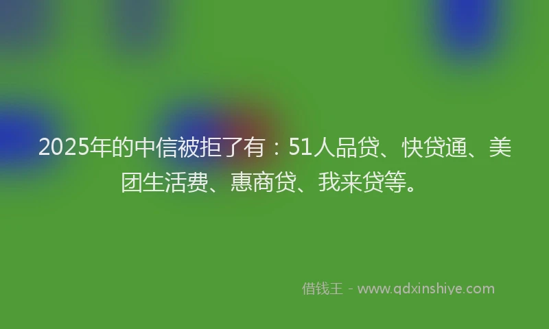 2025年的中信被拒了有：51人品贷、快贷通、美团生活费、惠商贷、我来贷等。