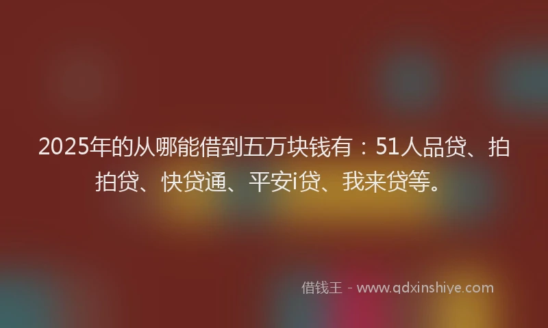2025年的从哪能借到五万块钱有：51人品贷、拍拍贷、快贷通、平安i贷、我来贷等。