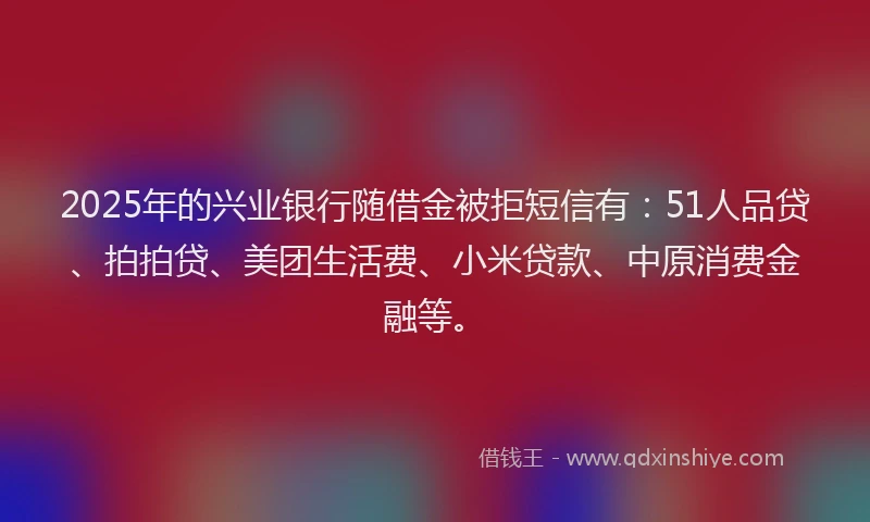 2025年的兴业银行随借金被拒短信有：51人品贷、拍拍贷、美团生活费、小米贷款、中原消费金融等。