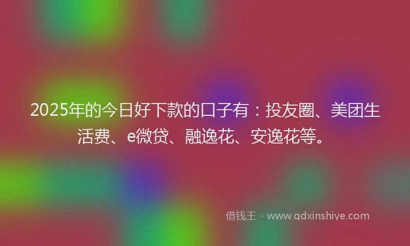 2025年的今日好下款的口子有：投友圈、美团生活费、e微贷、融逸花、安逸花等。