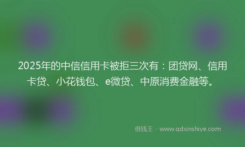 2025年的中信信用卡被拒三次有：团贷网、信用卡贷、小花钱包、e微贷、中原消费金融等。