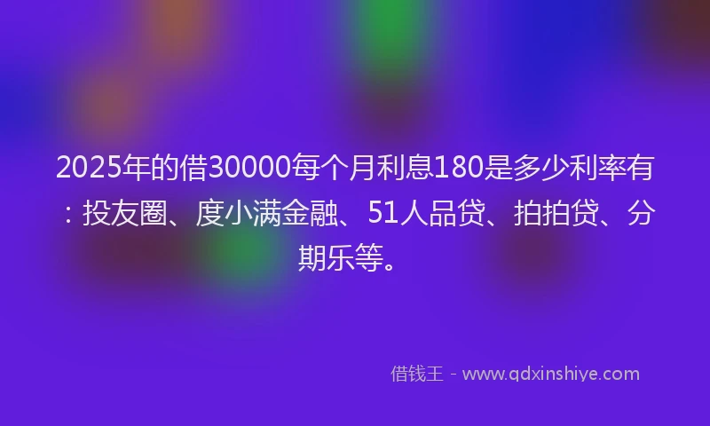 2025年的借30000每个月利息180是多少利率有：投友圈、度小满金融、51人品贷、拍拍贷、分期乐等。