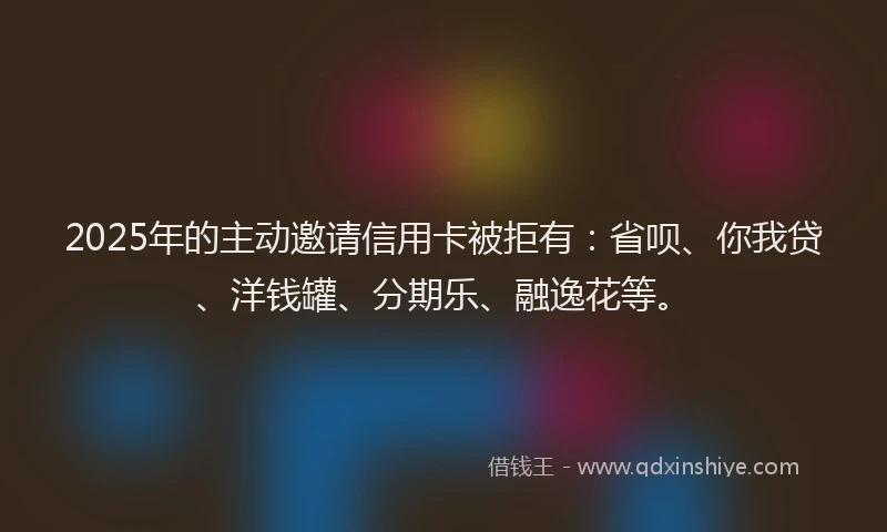 2025年的主动邀请信用卡被拒有：省呗、你我贷、洋钱罐、分期乐、融逸花等。