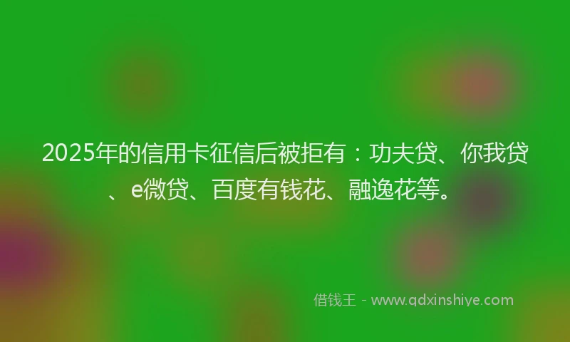2025年的信用卡征信后被拒有：功夫贷、你我贷、e微贷、百度有钱花、融逸花等。