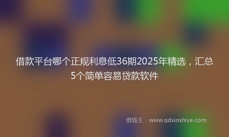 借款平台哪个正规利息低36期2025年精选，汇总5个简单容易贷款软件