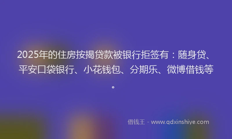 2025年的住房按揭贷款被银行拒签有：随身贷、平安口袋银行、小花钱包、分期乐、微博借钱等。