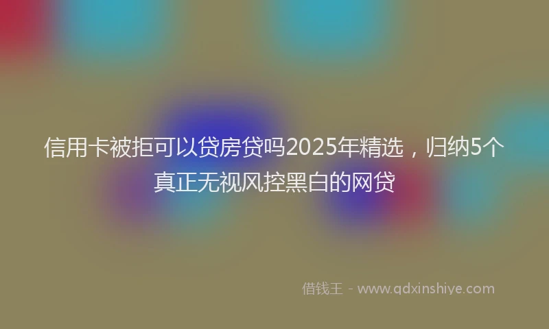 信用卡被拒可以贷房贷吗2025年精选，归纳5个真正无视风控黑白的网贷