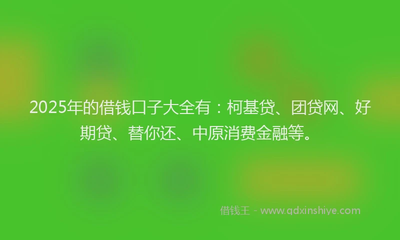2025年的借钱口子大全有：柯基贷、团贷网、好期贷、替你还、中原消费金融等。
