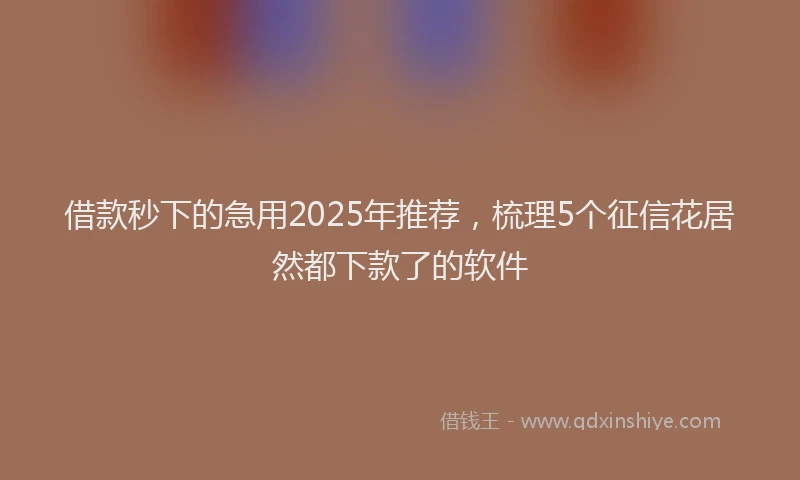 借款秒下的急用2025年推荐，梳理5个征信花居然都下款了的软件