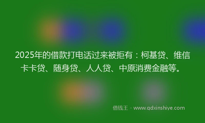 2025年的借款打电话过来被拒有：柯基贷、维信卡卡贷、随身贷、人人贷、中原消费金融等。