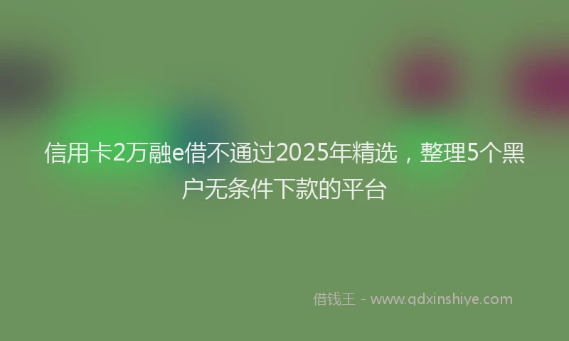 信用卡2万融e借不通过2025年精选，整理5个黑户无条件下款的平台
