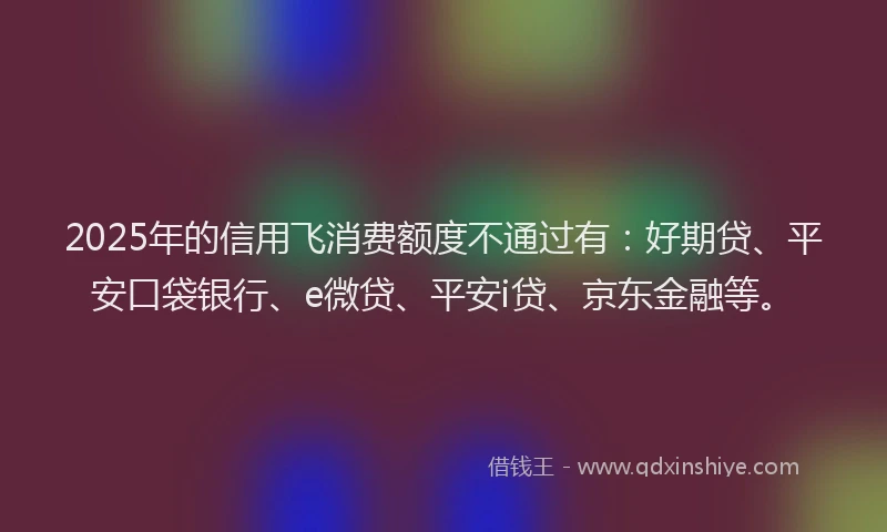 2025年的信用飞消费额度不通过有：好期贷、平安口袋银行、e微贷、平安i贷、京东金融等。