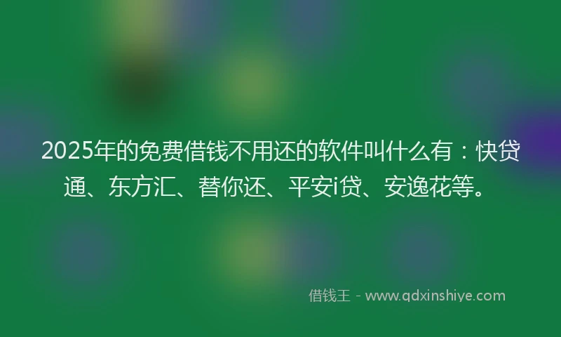 2025年的免费借钱不用还的软件叫什么有：快贷通、东方汇、替你还、平安i贷、安逸花等。