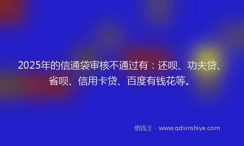 2025年的信通袋审核不通过有：还呗、功夫贷、省呗、信用卡贷、百度有钱花等。