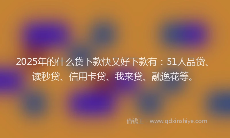 2025年的什么贷下款快又好下款有：51人品贷、读秒贷、信用卡贷、我来贷、融逸花等。