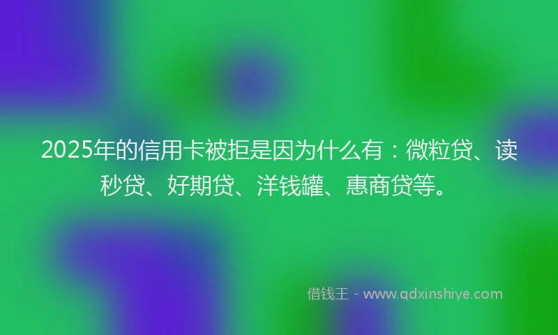 2025年的信用卡被拒是因为什么有：微粒贷、读秒贷、好期贷、洋钱罐、惠商贷等。