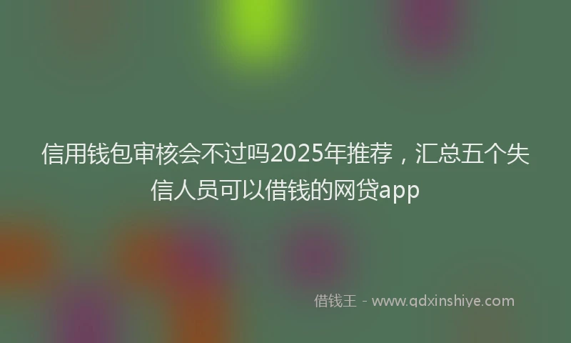 信用钱包审核会不过吗2025年推荐，汇总五个失信人员可以借钱的网贷app