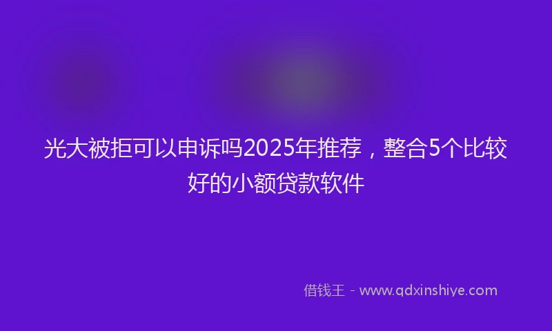 光大被拒可以申诉吗2025年推荐，整合5个比较好的小额贷款软件