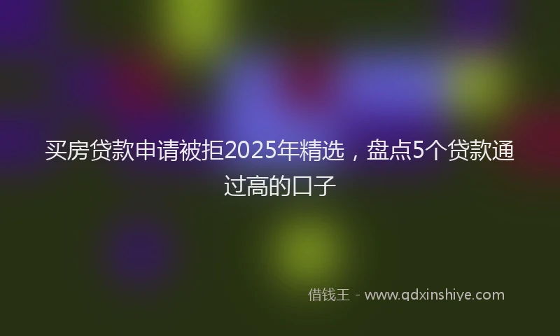 买房贷款申请被拒2025年精选，盘点5个贷款通过高的口子