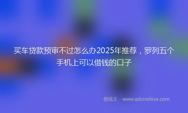 买车贷款预审不过怎么办2025年推荐，罗列五个手机上可以借钱的口子