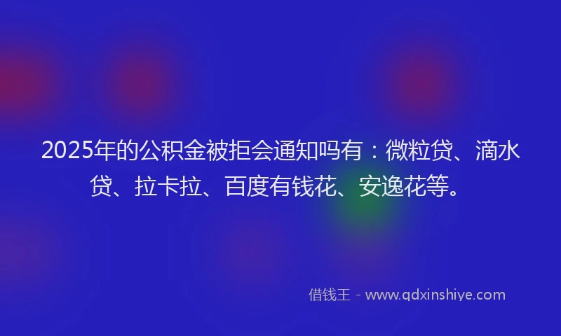 2025年的公积金被拒会通知吗有：微粒贷、滴水贷、拉卡拉、百度有钱花、安逸花等。
