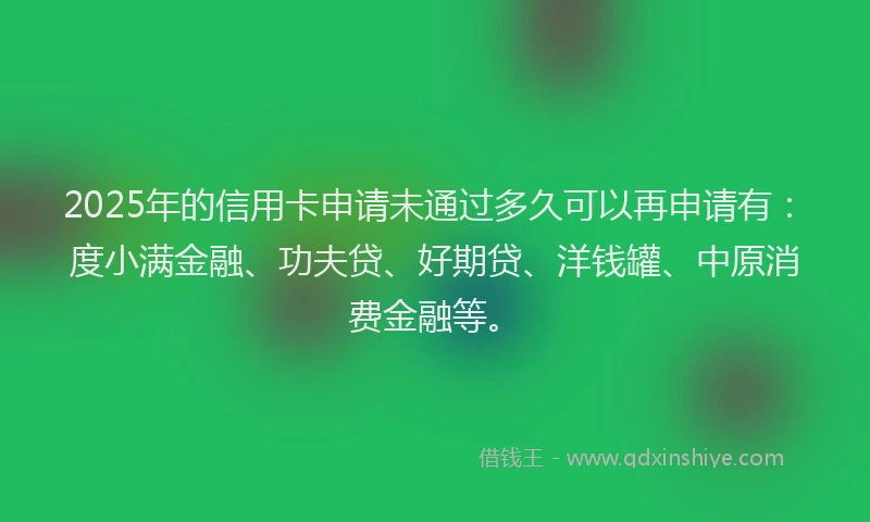 2025年的信用卡申请未通过多久可以再申请有：度小满金融、功夫贷、好期贷、洋钱罐、中原消费金融等。
