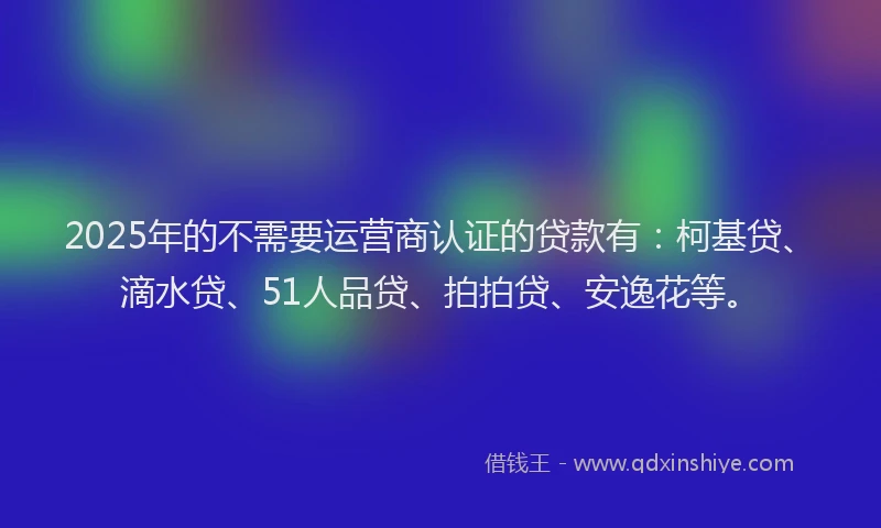 2025年的不需要运营商认证的贷款有：柯基贷、滴水贷、51人品贷、拍拍贷、安逸花等。