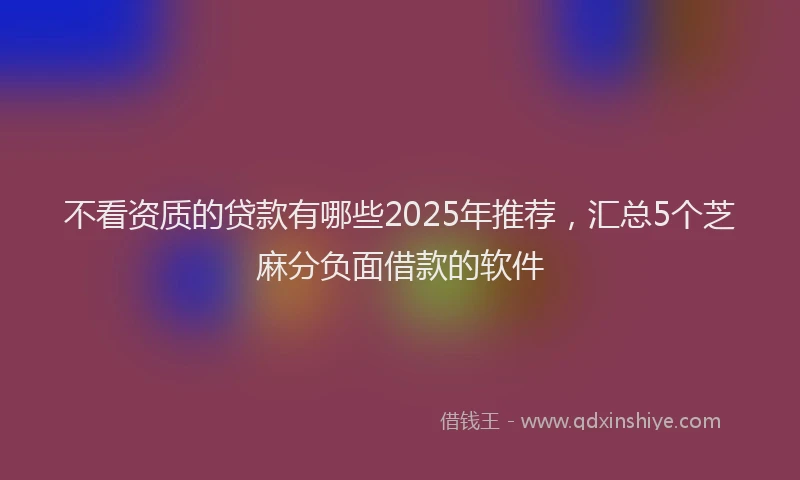不看资质的贷款有哪些2025年推荐，汇总5个芝麻分负面借款的软件