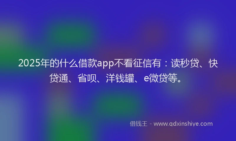 2025年的什么借款app不看征信有：读秒贷、快贷通、省呗、洋钱罐、e微贷等。