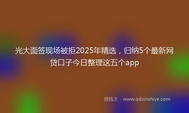 光大面签现场被拒2025年精选，归纳5个最新网贷口子今日整理这五个app