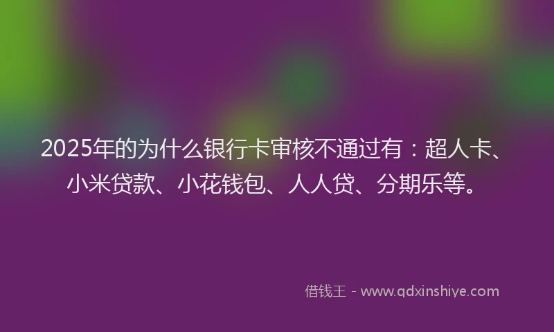 2025年的为什么银行卡审核不通过有：超人卡、小米贷款、小花钱包、人人贷、分期乐等。