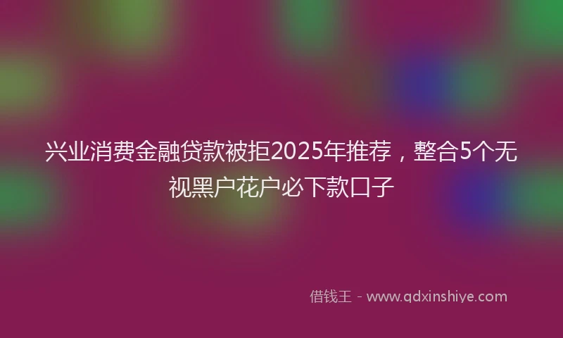 兴业消费金融贷款被拒2025年推荐，整合5个无视黑户花户必下款口子