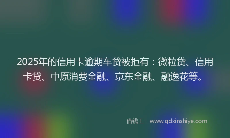 2025年的信用卡逾期车贷被拒有：微粒贷、信用卡贷、中原消费金融、京东金融、融逸花等。