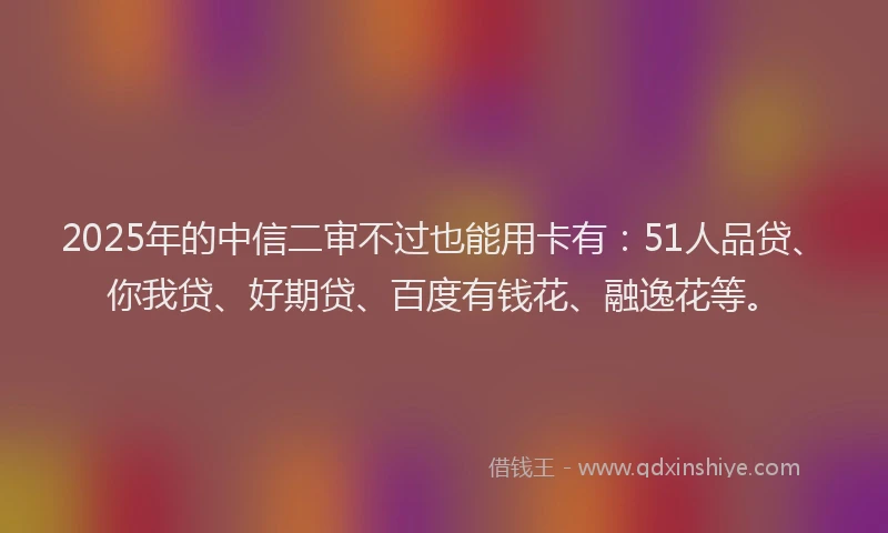 2025年的中信二审不过也能用卡有：51人品贷、你我贷、好期贷、百度有钱花、融逸花等。