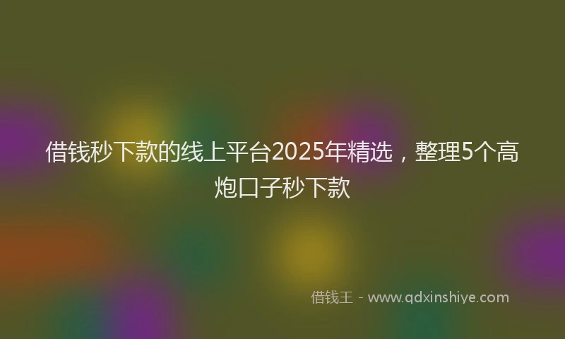 借钱秒下款的线上平台2025年精选，整理5个高炮口子秒下款