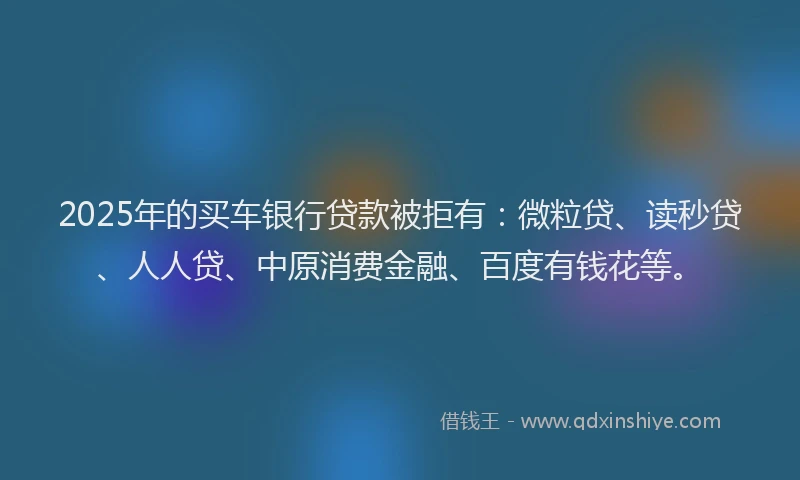 2025年的买车银行贷款被拒有：微粒贷、读秒贷、人人贷、中原消费金融、百度有钱花等。