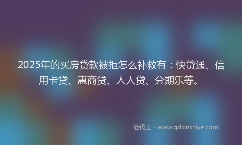 2025年的买房贷款被拒怎么补救有：快贷通、信用卡贷、惠商贷、人人贷、分期乐等。