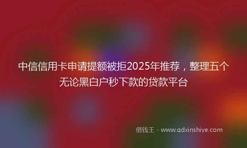 中信信用卡申请提额被拒2025年推荐，整理五个无论黑白户秒下款的贷款平台
