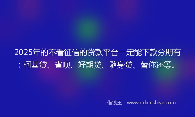 2025年的不看征信的贷款平台一定能下款分期有：柯基贷、省呗、好期贷、随身贷、替你还等。