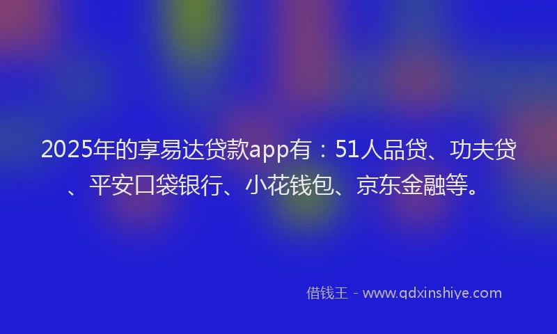 2025年的享易达贷款app有：51人品贷、功夫贷、平安口袋银行、小花钱包、京东金融等。