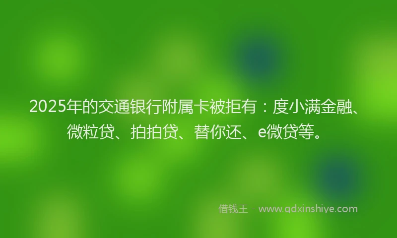 2025年的交通银行附属卡被拒有：度小满金融、微粒贷、拍拍贷、替你还、e微贷等。