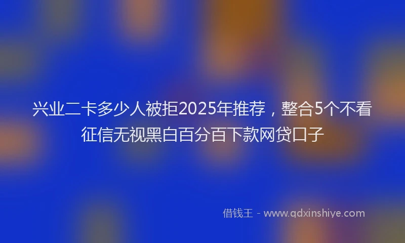 兴业二卡多少人被拒2025年推荐，整合5个不看征信无视黑白百分百下款网贷口子