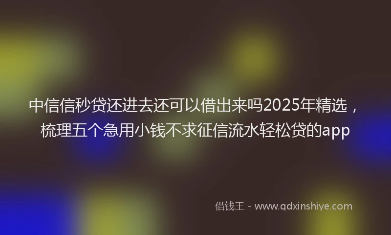 中信信秒贷还进去还可以借出来吗2025年精选，梳理五个急用小钱不求征信流水轻松贷的app