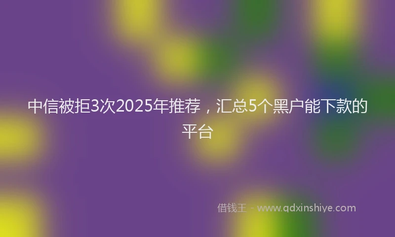 中信被拒3次2025年推荐，汇总5个黑户能下款的平台