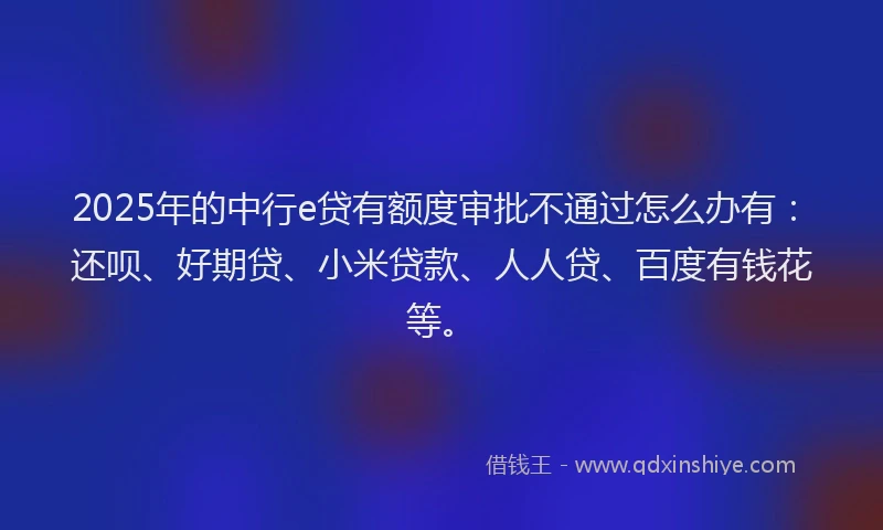 2025年的中行e贷有额度审批不通过怎么办有：还呗、好期贷、小米贷款、人人贷、百度有钱花等。