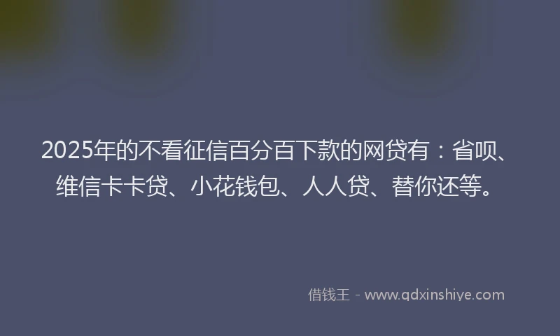 2025年的不看征信百分百下款的网贷有：省呗、维信卡卡贷、小花钱包、人人贷、替你还等。