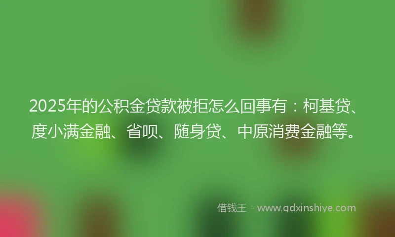 2025年的公积金贷款被拒怎么回事有：柯基贷、度小满金融、省呗、随身贷、中原消费金融等。
