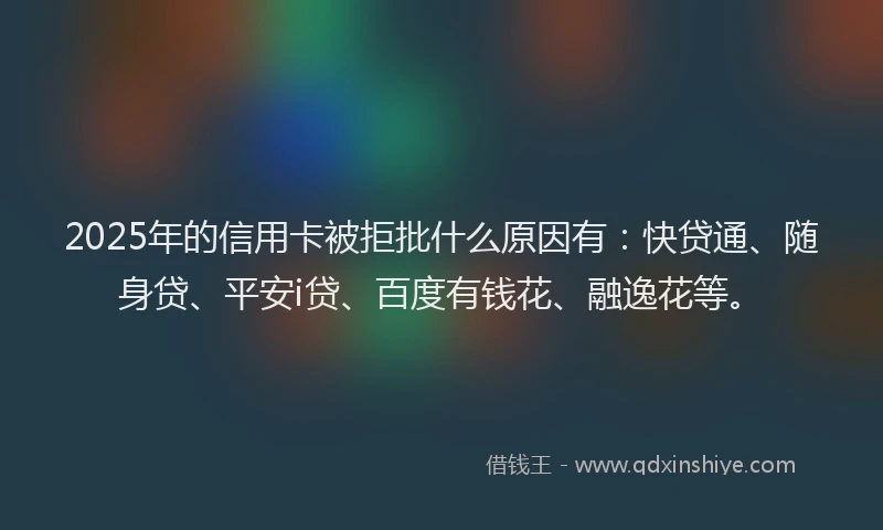 2025年的信用卡被拒批什么原因有：快贷通、随身贷、平安i贷、百度有钱花、融逸花等。