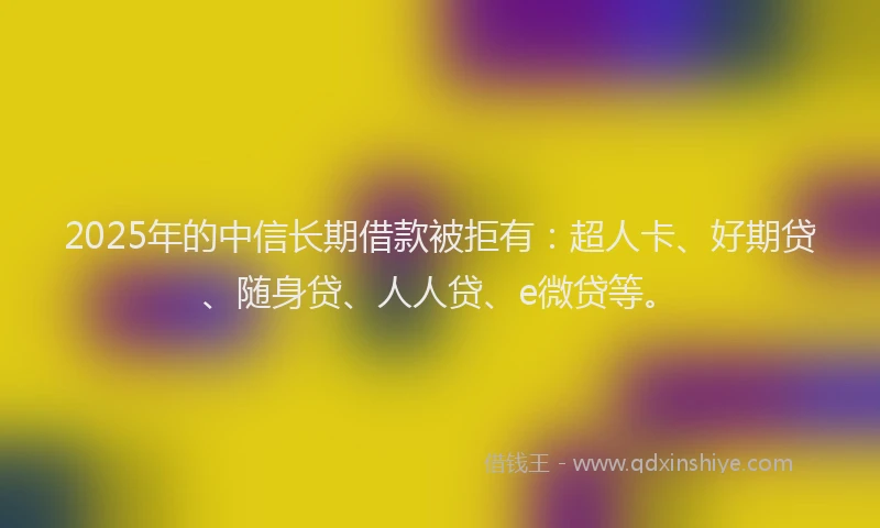 2025年的中信长期借款被拒有：超人卡、好期贷、随身贷、人人贷、e微贷等。